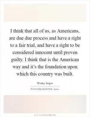 I think that all of us, as Americans, are due due process and have a right to a fair trial, and have a right to be considered innocent until proven guilty. I think that is the American way and it’s the foundation upon which this country was built Picture Quote #1