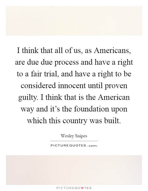 I think that all of us, as Americans, are due due process and have a right to a fair trial, and have a right to be considered innocent until proven guilty. I think that is the American way and it's the foundation upon which this country was built Picture Quote #1