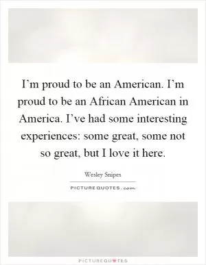 I’m proud to be an American. I’m proud to be an African American in America. I’ve had some interesting experiences: some great, some not so great, but I love it here Picture Quote #1