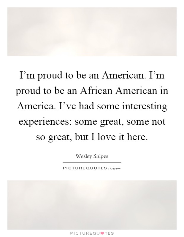 I'm proud to be an American. I'm proud to be an African American in America. I've had some interesting experiences: some great, some not so great, but I love it here Picture Quote #1