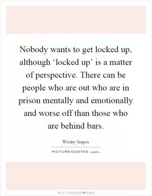 Nobody wants to get locked up, although ‘locked up’ is a matter of perspective. There can be people who are out who are in prison mentally and emotionally and worse off than those who are behind bars Picture Quote #1