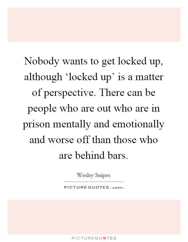 Nobody wants to get locked up, although ‘locked up' is a matter of perspective. There can be people who are out who are in prison mentally and emotionally and worse off than those who are behind bars Picture Quote #1