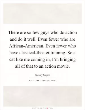 There are so few guys who do action and do it well. Even fewer who are African-American. Even fewer who have classical-theater training. So a cat like me coming in, I’m bringing all of that to an action movie Picture Quote #1