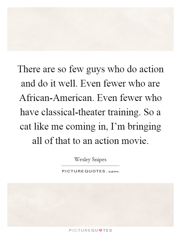 There are so few guys who do action and do it well. Even fewer who are African-American. Even fewer who have classical-theater training. So a cat like me coming in, I'm bringing all of that to an action movie Picture Quote #1