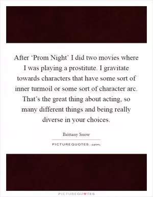 After ‘Prom Night’ I did two movies where I was playing a prostitute. I gravitate towards characters that have some sort of inner turmoil or some sort of character arc. That’s the great thing about acting, so many different things and being really diverse in your choices Picture Quote #1