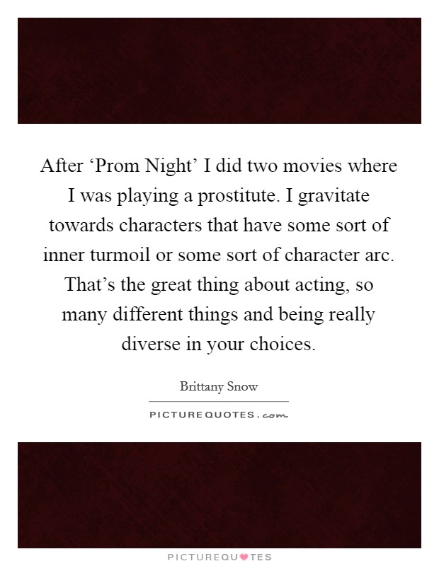 After ‘Prom Night' I did two movies where I was playing a prostitute. I gravitate towards characters that have some sort of inner turmoil or some sort of character arc. That's the great thing about acting, so many different things and being really diverse in your choices Picture Quote #1