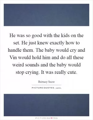He was so good with the kids on the set. He just knew exactly how to handle them. The baby would cry and Vin would hold him and do all these weird sounds and the baby would stop crying. It was really cute Picture Quote #1