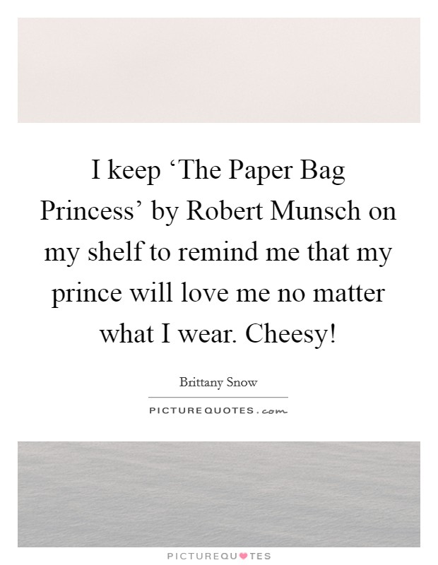 I keep ‘The Paper Bag Princess' by Robert Munsch on my shelf to remind me that my prince will love me no matter what I wear. Cheesy! Picture Quote #1