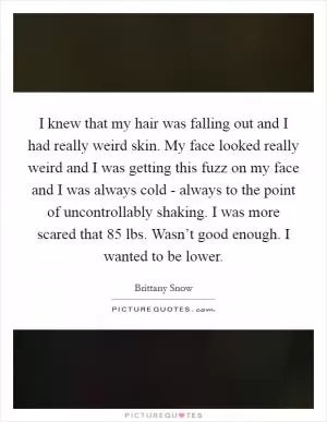 I knew that my hair was falling out and I had really weird skin. My face looked really weird and I was getting this fuzz on my face and I was always cold - always to the point of uncontrollably shaking. I was more scared that 85 lbs. Wasn’t good enough. I wanted to be lower Picture Quote #1
