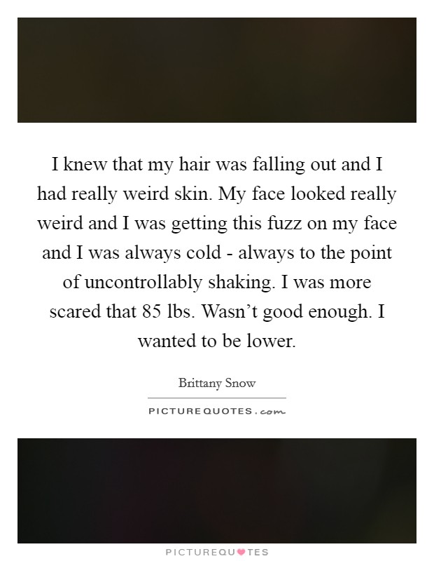 I knew that my hair was falling out and I had really weird skin. My face looked really weird and I was getting this fuzz on my face and I was always cold - always to the point of uncontrollably shaking. I was more scared that 85 lbs. Wasn't good enough. I wanted to be lower Picture Quote #1