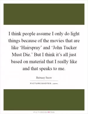 I think people assume I only do light things because of the movies that are like ‘Hairspray’ and ‘John Tucker Must Die.’ But I think it’s all just based on material that I really like and that speaks to me Picture Quote #1