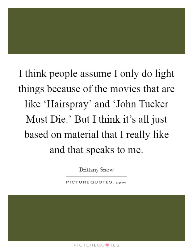 I think people assume I only do light things because of the movies that are like ‘Hairspray' and ‘John Tucker Must Die.' But I think it's all just based on material that I really like and that speaks to me Picture Quote #1