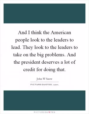 And I think the American people look to the leaders to lead. They look to the leaders to take on the big problems. And the president deserves a lot of credit for doing that Picture Quote #1