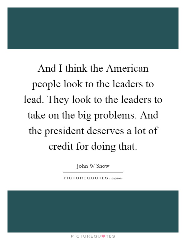 And I think the American people look to the leaders to lead. They look to the leaders to take on the big problems. And the president deserves a lot of credit for doing that Picture Quote #1