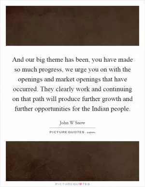 And our big theme has been, you have made so much progress, we urge you on with the openings and market openings that have occurred. They clearly work and continuing on that path will produce further growth and further opportunities for the Indian people Picture Quote #1