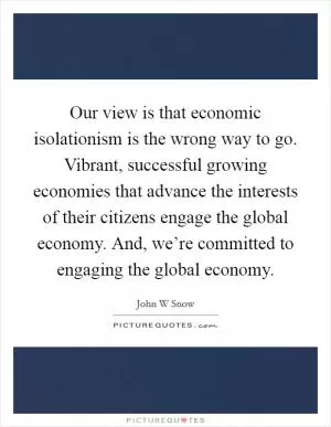 Our view is that economic isolationism is the wrong way to go. Vibrant, successful growing economies that advance the interests of their citizens engage the global economy. And, we’re committed to engaging the global economy Picture Quote #1