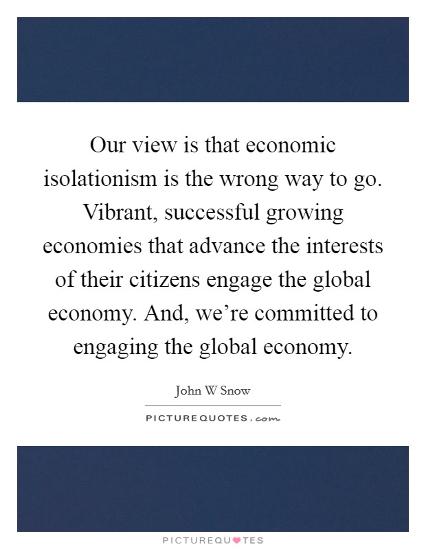 Our view is that economic isolationism is the wrong way to go. Vibrant, successful growing economies that advance the interests of their citizens engage the global economy. And, we're committed to engaging the global economy Picture Quote #1