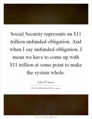 Social Security represents an $11 trillion unfunded obligation. And when I say unfunded obligation, I mean we have to come up with $11 trillion at some point to make the system whole Picture Quote #1