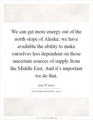 We can get more energy out of the north slope of Alaska; we have available the ability to make ourselves less dependent on those uncertain sources of supply from the Middle East. And it’s important we do that Picture Quote #1