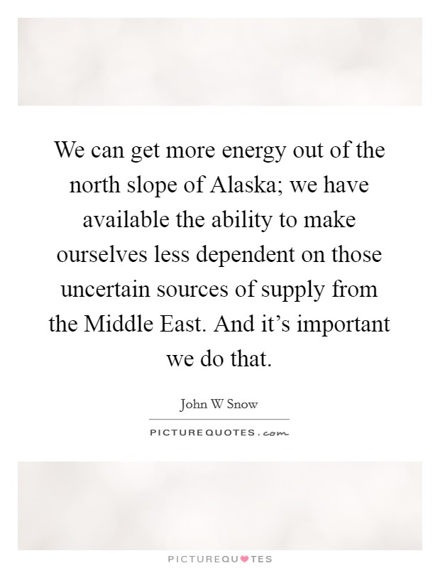 We can get more energy out of the north slope of Alaska; we have available the ability to make ourselves less dependent on those uncertain sources of supply from the Middle East. And it's important we do that Picture Quote #1