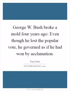 George W. Bush broke a mold four years ago: Even though he lost the popular vote, he governed as if he had won by acclamation Picture Quote #1