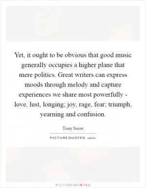 Yet, it ought to be obvious that good music generally occupies a higher plane that mere politics. Great writers can express moods through melody and capture experiences we share most powerfully - love, lust, longing; joy, rage, fear; triumph, yearning and confusion Picture Quote #1