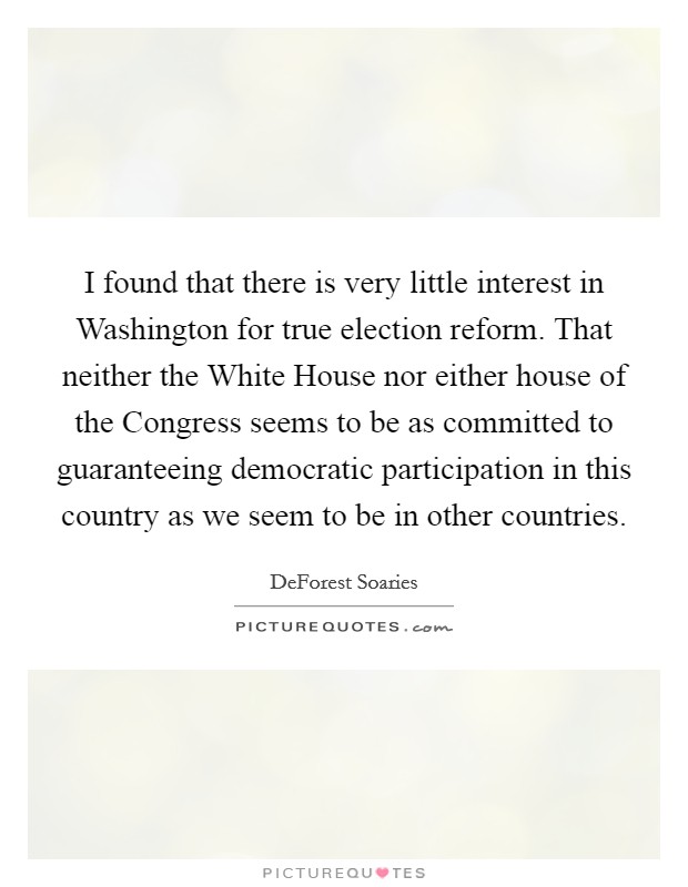 I found that there is very little interest in Washington for true election reform. That neither the White House nor either house of the Congress seems to be as committed to guaranteeing democratic participation in this country as we seem to be in other countries Picture Quote #1