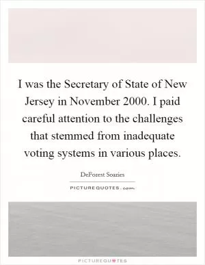 I was the Secretary of State of New Jersey in November 2000. I paid careful attention to the challenges that stemmed from inadequate voting systems in various places Picture Quote #1