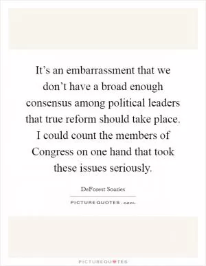 It’s an embarrassment that we don’t have a broad enough consensus among political leaders that true reform should take place. I could count the members of Congress on one hand that took these issues seriously Picture Quote #1