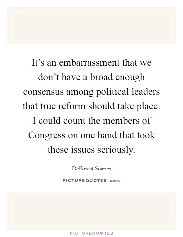 It's an embarrassment that we don't have a broad enough consensus among political leaders that true reform should take place. I could count the members of Congress on one hand that took these issues seriously Picture Quote #1