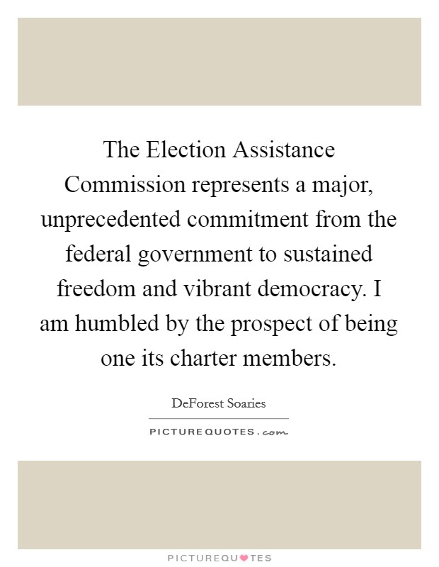 The Election Assistance Commission represents a major, unprecedented commitment from the federal government to sustained freedom and vibrant democracy. I am humbled by the prospect of being one its charter members Picture Quote #1
