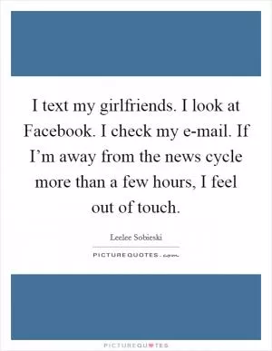 I text my girlfriends. I look at Facebook. I check my e-mail. If I’m away from the news cycle more than a few hours, I feel out of touch Picture Quote #1