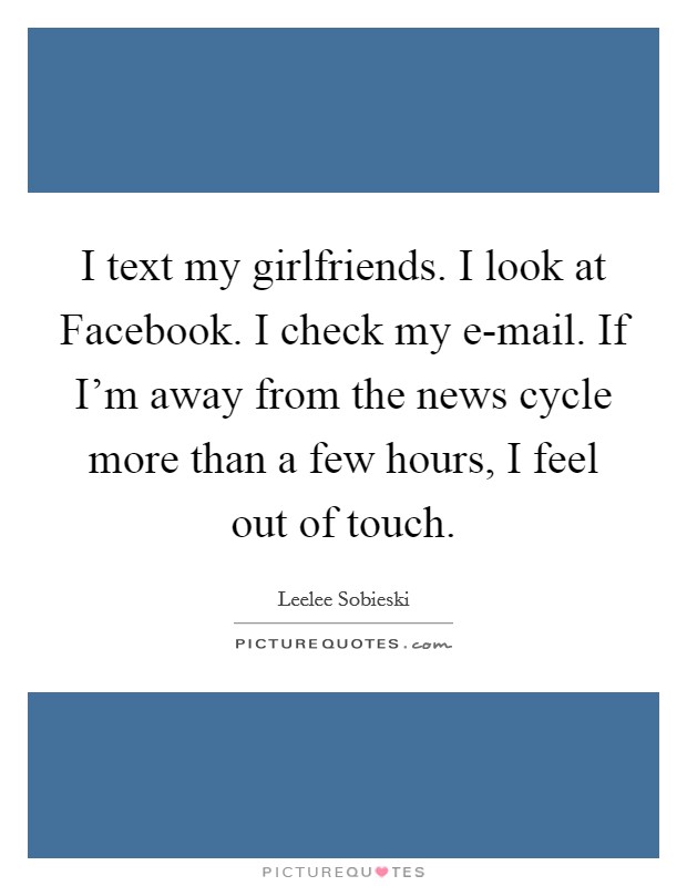 I text my girlfriends. I look at Facebook. I check my e-mail. If I'm away from the news cycle more than a few hours, I feel out of touch Picture Quote #1