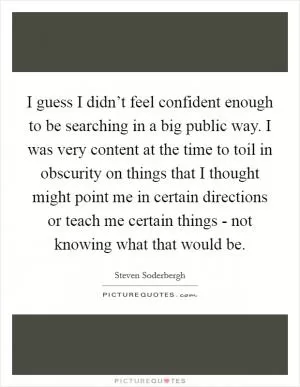 I guess I didn’t feel confident enough to be searching in a big public way. I was very content at the time to toil in obscurity on things that I thought might point me in certain directions or teach me certain things - not knowing what that would be Picture Quote #1