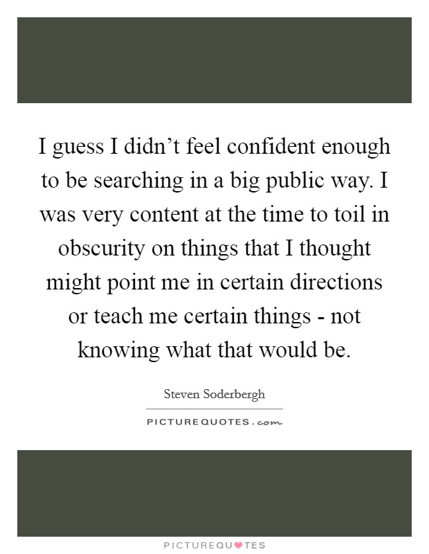 I guess I didn't feel confident enough to be searching in a big public way. I was very content at the time to toil in obscurity on things that I thought might point me in certain directions or teach me certain things - not knowing what that would be Picture Quote #1