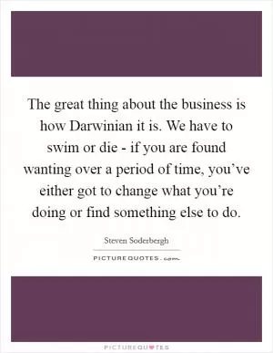 The great thing about the business is how Darwinian it is. We have to swim or die - if you are found wanting over a period of time, you’ve either got to change what you’re doing or find something else to do Picture Quote #1