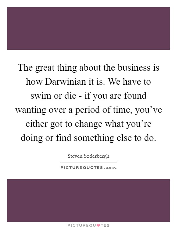 The great thing about the business is how Darwinian it is. We have to swim or die - if you are found wanting over a period of time, you've either got to change what you're doing or find something else to do Picture Quote #1