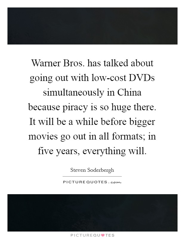 Warner Bros. has talked about going out with low-cost DVDs simultaneously in China because piracy is so huge there. It will be a while before bigger movies go out in all formats; in five years, everything will Picture Quote #1