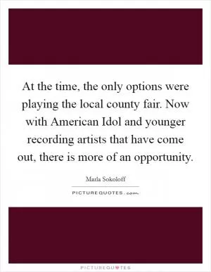At the time, the only options were playing the local county fair. Now with American Idol and younger recording artists that have come out, there is more of an opportunity Picture Quote #1