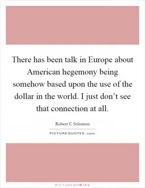 There has been talk in Europe about American hegemony being somehow based upon the use of the dollar in the world. I just don’t see that connection at all Picture Quote #1