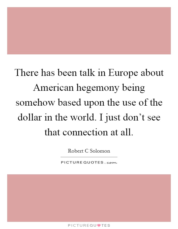 There has been talk in Europe about American hegemony being somehow based upon the use of the dollar in the world. I just don't see that connection at all Picture Quote #1