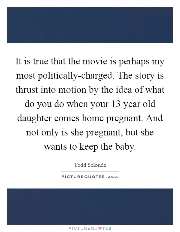 It is true that the movie is perhaps my most politically-charged. The story is thrust into motion by the idea of what do you do when your 13 year old daughter comes home pregnant. And not only is she pregnant, but she wants to keep the baby Picture Quote #1
