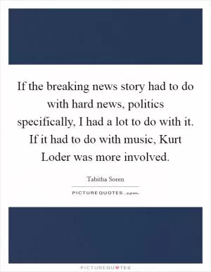 If the breaking news story had to do with hard news, politics specifically, I had a lot to do with it. If it had to do with music, Kurt Loder was more involved Picture Quote #1