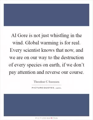 Al Gore is not just whistling in the wind. Global warming is for real. Every scientist knows that now, and we are on our way to the destruction of every species on earth, if we don’t pay attention and reverse our course Picture Quote #1