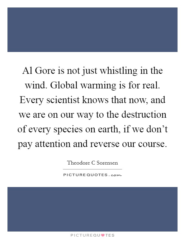 Al Gore is not just whistling in the wind. Global warming is for real. Every scientist knows that now, and we are on our way to the destruction of every species on earth, if we don't pay attention and reverse our course Picture Quote #1