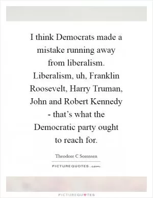 I think Democrats made a mistake running away from liberalism. Liberalism, uh, Franklin Roosevelt, Harry Truman, John and Robert Kennedy - that’s what the Democratic party ought to reach for Picture Quote #1