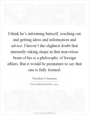 I think he’s informing himself, reaching out and getting ideas and information and advice. I haven’t the slightest doubt that internally taking shape in that marvelous brain of his is a philosophy of foreign affairs. But it would be premature to say that one is fully formed Picture Quote #1