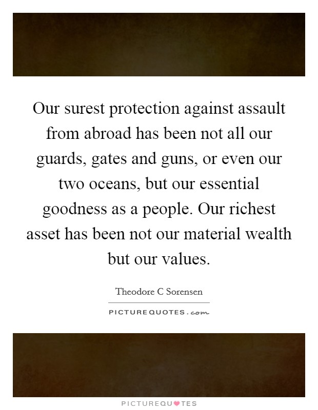 Our surest protection against assault from abroad has been not all our guards, gates and guns, or even our two oceans, but our essential goodness as a people. Our richest asset has been not our material wealth but our values Picture Quote #1