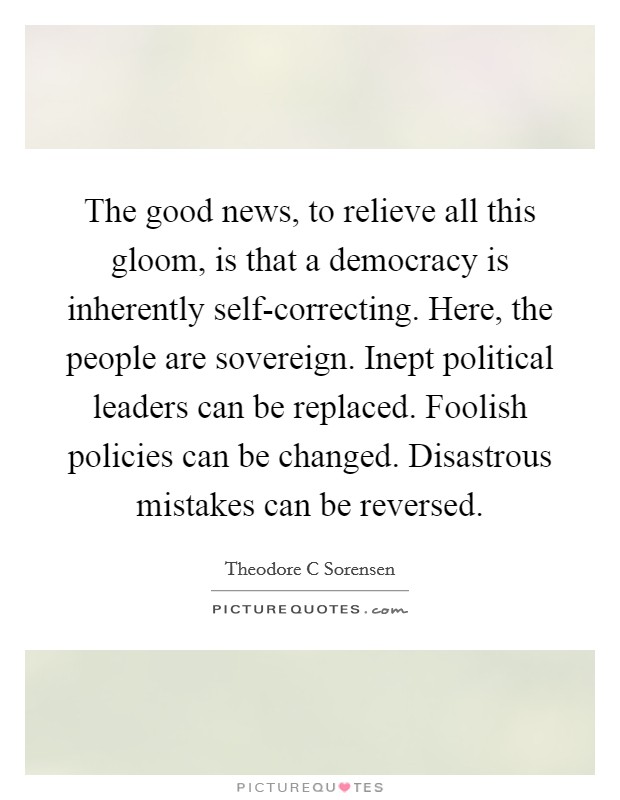 The good news, to relieve all this gloom, is that a democracy is inherently self-correcting. Here, the people are sovereign. Inept political leaders can be replaced. Foolish policies can be changed. Disastrous mistakes can be reversed Picture Quote #1