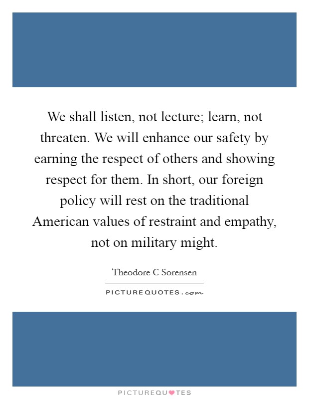 We shall listen, not lecture; learn, not threaten. We will enhance our safety by earning the respect of others and showing respect for them. In short, our foreign policy will rest on the traditional American values of restraint and empathy, not on military might Picture Quote #1